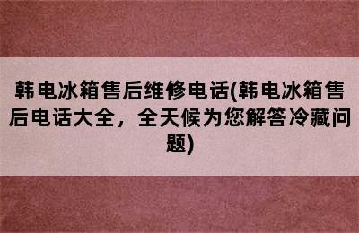 韩电冰箱售后维修电话(韩电冰箱售后电话大全，全天候为您解答冷藏问题)