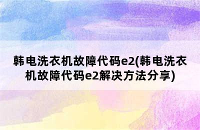 韩电洗衣机故障代码e2(韩电洗衣机故障代码e2解决方法分享)