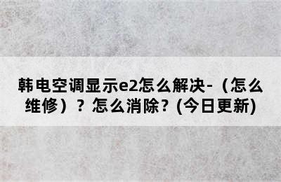 韩电空调显示e2怎么解决-（怎么维修）？怎么消除？(今日更新)