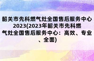 韶关市先科燃气灶全国售后服务中心2023(2023年韶关市先科燃气灶全国售后服务中心：高效、专业、全面)