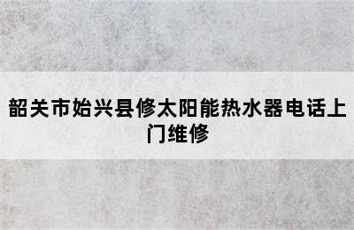 韶关市始兴县修太阳能热水器电话上门维修