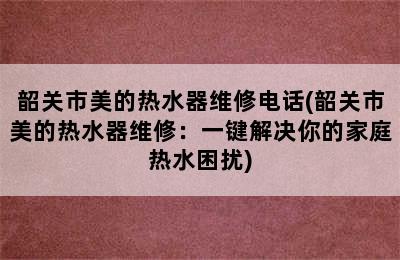 韶关市美的热水器维修电话(韶关市美的热水器维修：一键解决你的家庭热水困扰)