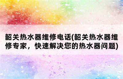 韶关热水器维修电话(韶关热水器维修专家，快速解决您的热水器问题)