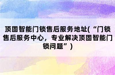 顶固智能门锁售后服务地址(“门锁售后服务中心，专业解决顶固智能门锁问题”)