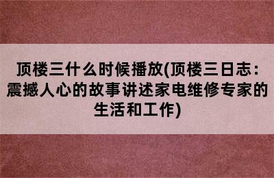 顶楼三什么时候播放(顶楼三日志：震撼人心的故事讲述家电维修专家的生活和工作)