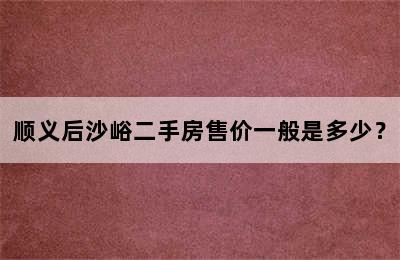 顺义后沙峪二手房售价一般是多少？