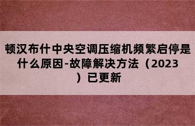 顿汉布什中央空调压缩机频繁启停是什么原因-故障解决方法（2023）已更新