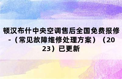 顿汉布什中央空调售后全国免费报修-（常见故障维修处理方案）（2023）已更新