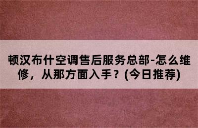 顿汉布什空调售后服务总部-怎么维修，从那方面入手？(今日推荐)