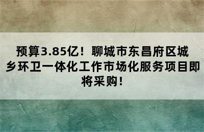 预算3.85亿！聊城市东昌府区城乡环卫一体化工作市场化服务项目即将采购！