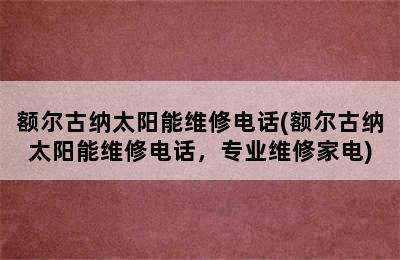 额尔古纳太阳能维修电话(额尔古纳太阳能维修电话，专业维修家电)