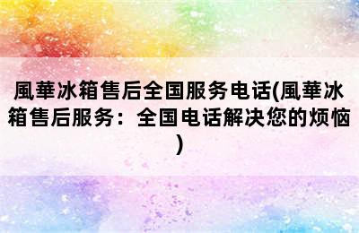 風華冰箱售后全国服务电话(風華冰箱售后服务：全国电话解决您的烦恼)