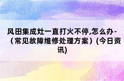 风田集成灶一直打火不停,怎么办-（常见故障维修处理方案）(今日资讯)