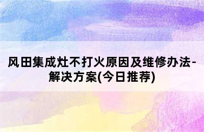 风田集成灶不打火原因及维修办法-解决方案(今日推荐)