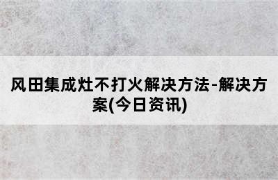 风田集成灶不打火解决方法-解决方案(今日资讯)