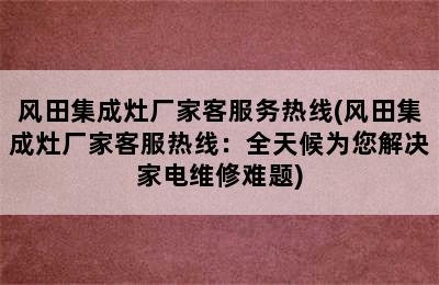 风田集成灶厂家客服务热线(风田集成灶厂家客服热线：全天候为您解决家电维修难题)