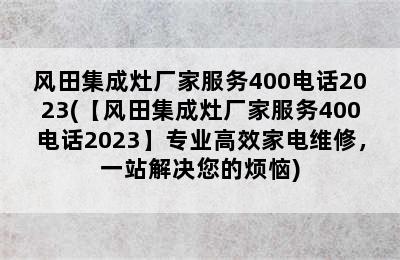 风田集成灶厂家服务400电话2023(【风田集成灶厂家服务400电话2023】专业高效家电维修，一站解决您的烦恼)