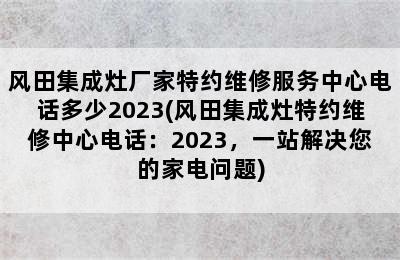 风田集成灶厂家特约维修服务中心电话多少2023(风田集成灶特约维修中心电话：2023，一站解决您的家电问题)