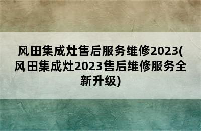 风田集成灶售后服务维修2023(风田集成灶2023售后维修服务全新升级)