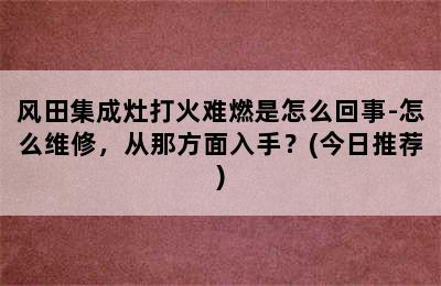 风田集成灶打火难燃是怎么回事-怎么维修，从那方面入手？(今日推荐)