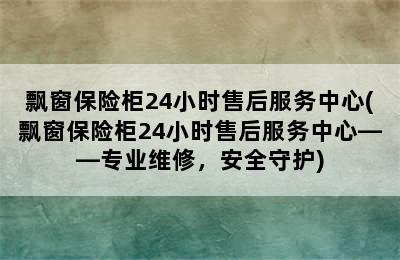 飘窗保险柜24小时售后服务中心(飘窗保险柜24小时售后服务中心——专业维修，安全守护)