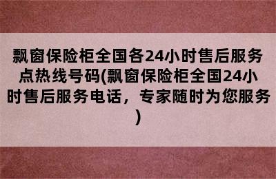 飘窗保险柜全国各24小时售后服务点热线号码(飘窗保险柜全国24小时售后服务电话，专家随时为您服务)