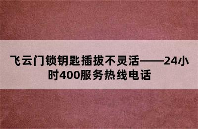 飞云门锁钥匙插拔不灵活——24小时400服务热线电话