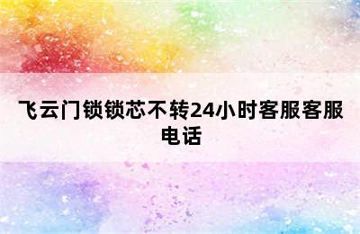 飞云门锁锁芯不转24小时客服客服电话