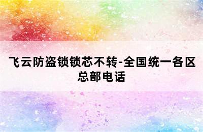 飞云防盗锁锁芯不转-全国统一各区总部电话