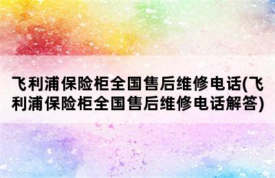 飞利浦保险柜全国售后维修电话(飞利浦保险柜全国售后维修电话解答)