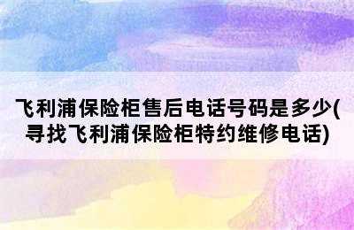 飞利浦保险柜售后电话号码是多少(寻找飞利浦保险柜特约维修电话)