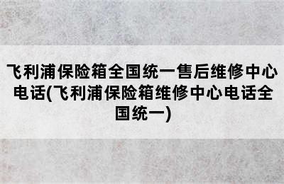 飞利浦保险箱全国统一售后维修中心电话(飞利浦保险箱维修中心电话全国统一)