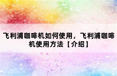 飞利浦咖啡机如何使用，飞利浦咖啡机使用方法【介绍】