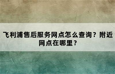 飞利浦售后服务网点怎么查询？附近网点在哪里？