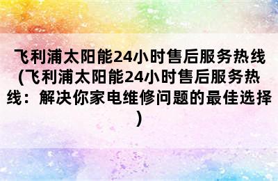 飞利浦太阳能24小时售后服务热线(飞利浦太阳能24小时售后服务热线：解决你家电维修问题的最佳选择)