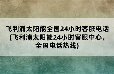 飞利浦太阳能全国24小时客服电话(飞利浦太阳能24小时客服中心，全国电话热线)