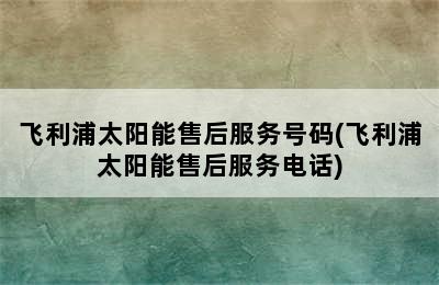 飞利浦太阳能售后服务号码(飞利浦太阳能售后服务电话)