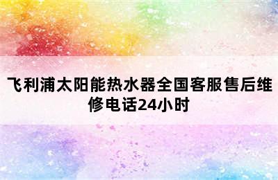 飞利浦太阳能热水器全国客服售后维修电话24小时