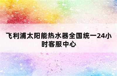 飞利浦太阳能热水器全国统一24小时客服中心