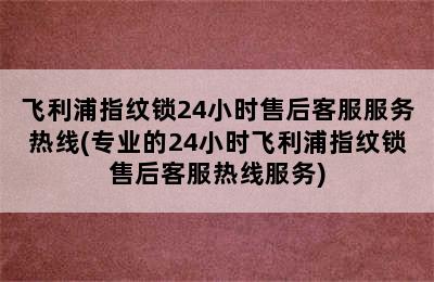 飞利浦指纹锁24小时售后客服服务热线(专业的24小时飞利浦指纹锁售后客服热线服务)