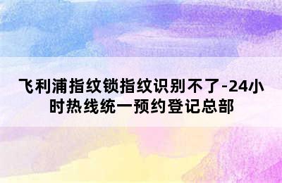 飞利浦指纹锁指纹识别不了-24小时热线统一预约登记总部