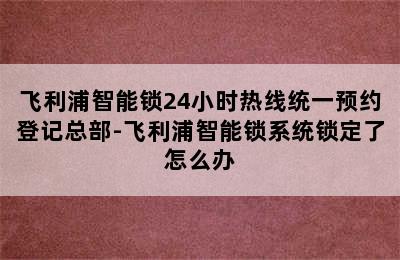 飞利浦智能锁24小时热线统一预约登记总部-飞利浦智能锁系统锁定了怎么办