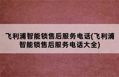 飞利浦智能锁售后服务电话(飞利浦智能锁售后服务电话大全)