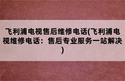 飞利浦电视售后维修电话(飞利浦电视维修电话：售后专业服务一站解决)