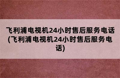 飞利浦电视机24小时售后服务电话(飞利浦电视机24小时售后服务电话)