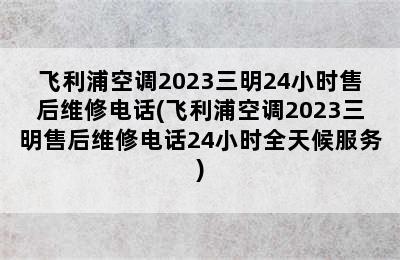 飞利浦空调2023三明24小时售后维修电话(飞利浦空调2023三明售后维修电话24小时全天候服务)