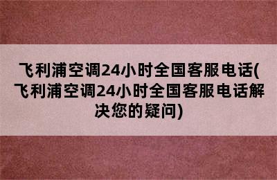 飞利浦空调24小时全国客服电话(飞利浦空调24小时全国客服电话解决您的疑问)