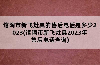 馆陶市新飞灶具的售后电话是多少2023(馆陶市新飞灶具2023年售后电话查询)