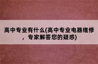 高中专业有什么(高中专业电器维修，专家解答您的疑惑)