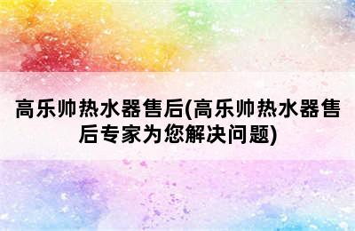 高乐帅热水器售后(高乐帅热水器售后专家为您解决问题)